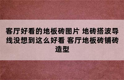 客厅好看的地板砖图片 地砖搭波导线没想到这么好看 客厅地板砖铺砖造型